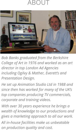 Bob Banks graduated from the Berkshire College of Art in 1976 and worked as an art director in top London Ad Agencies including Ogilvy & Mather, Everett’s and Presentation Design. He set up Animation Studio Ltd in 1988 and since then has worked for many of the UK’s top companies producing TV commercials, corporate and training videos. With over 30 years experience he brings a wealth of knowledge to our productions and gives a marketing approach to all our work. All in-house facilities make us unbeatable on production quality and cost.  ABOUT