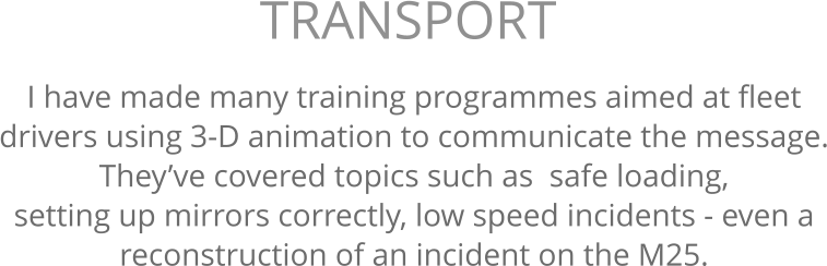I have made many training programmes aimed at fleet  drivers using 3-D animation to communicate the message. They’ve covered topics such as  safe loading,  setting up mirrors correctly, low speed incidents - even a  reconstruction of an incident on the M25. TRANSPORT 