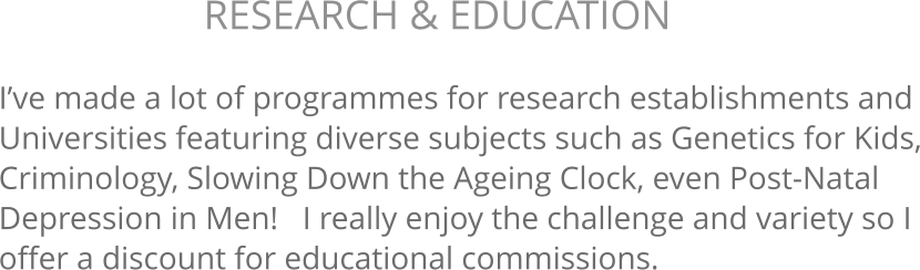 I’ve made a lot of programmes for research establishments and Universities featuring diverse subjects such as Genetics for Kids, Criminology, Slowing Down the Ageing Clock, even Post-Natal Depression in Men!   I really enjoy the challenge and variety so I offer a discount for educational commissions. RESEARCH & EDUCATION 