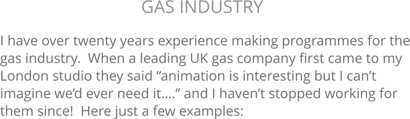 I have over twenty years experience making programmes for the gas industry.  When a leading UK gas company first came to my London studio they said “animation is interesting but I can’t imagine we’d ever need it….” and I haven’t stopped working for them since!  Here just a few examples: GAS INDUSTRY 