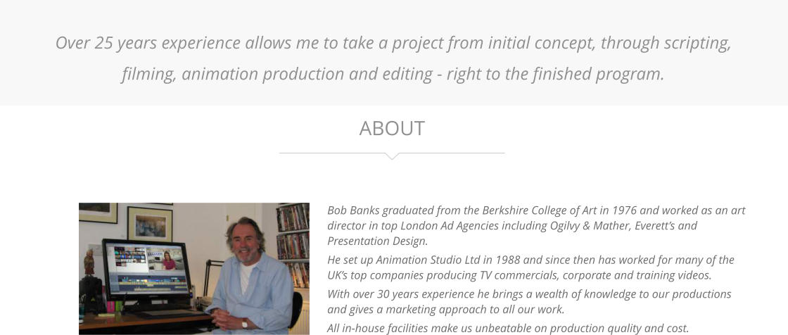 Bob Banks graduated from the Berkshire College of Art in 1976 and worked as an art director in top London Ad Agencies including Ogilvy & Mather, Everett’s and Presentation Design. He set up Animation Studio Ltd in 1988 and since then has worked for many of the UK’s top companies producing TV commercials, corporate and training videos. With over 30 years experience he brings a wealth of knowledge to our productions and gives a marketing approach to all our work. All in-house facilities make us unbeatable on production quality and cost.  ABOUT Over 25 years experience allows me to take a project from initial concept, through scripting, filming, animation production and editing - right to the finished program.