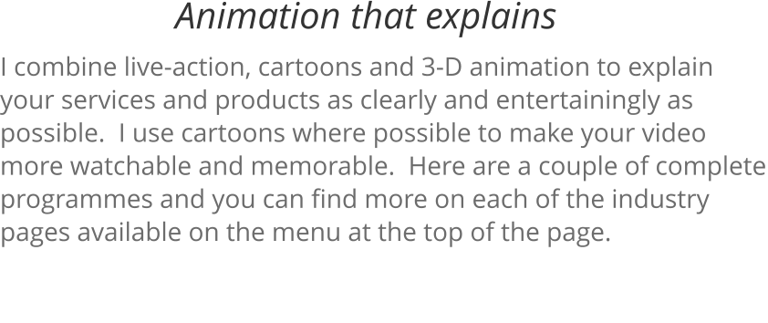 I combine live-action, cartoons and 3-D animation to explain your services and products as clearly and entertainingly as possible.  I use cartoons where possible to make your video more watchable and memorable.  Here are a couple of complete programmes and you can find more on each of the industry pages available on the menu at the top of the page. Animation that explains