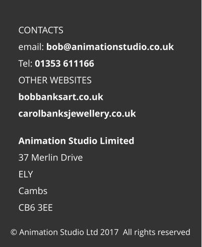 © Animation Studio Ltd 2017  All rights reserved Animation Studio Limited 37 Merlin Drive ELY Cambs CB6 3EE  CONTACTS email: bob@animationstudio.co.uk Tel: 01353 611166 OTHER WEBSITES bobbanksart.co.uk carolbanksjewellery.co.uk