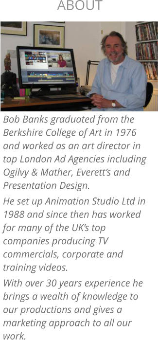 Bob Banks graduated from the Berkshire College of Art in 1976 and worked as an art director in top London Ad Agencies including Ogilvy & Mather, Everett’s and Presentation Design. He set up Animation Studio Ltd in 1988 and since then has worked for many of the UK’s top companies producing TV commercials, corporate and training videos. With over 30 years experience he brings a wealth of knowledge to our productions and gives a marketing approach to all our work. ABOUT