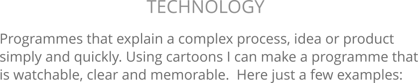 Programmes that explain a complex process, idea or product simply and quickly. Using cartoons I can make a programme that is watchable, clear and memorable.  Here just a few examples: TECHNOLOGY 